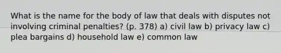 What is the name for the body of law that deals with disputes not involving criminal penalties? (p. 378) a) civil law b) privacy law c) plea bargains d) household law e) common law