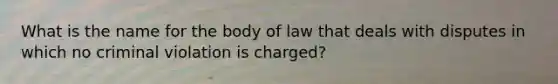 What is the name for the body of law that deals with disputes in which no criminal violation is charged?