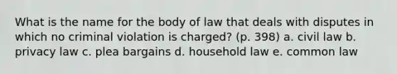 What is the name for the body of law that deals with disputes in which no criminal violation is charged? (p. 398) a. civil law b. privacy law c. plea bargains d. household law e. common law