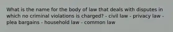 What is the name for the body of law that deals with disputes in which no criminal violations is charged? - civil law - privacy law - plea bargains - household law - common law