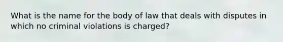 What is the name for the body of law that deals with disputes in which no criminal violations is charged?