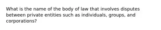 What is the name of the body of law that involves disputes between private entities such as individuals, groups, and corporations?