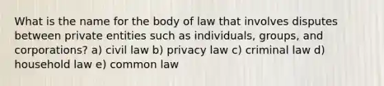 What is the name for the body of law that involves disputes between private entities such as individuals, groups, and corporations? a) civil law b) privacy law c) criminal law d) household law e) common law