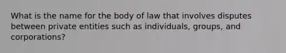 What is the name for the body of law that involves disputes between private entities such as individuals, groups, and corporations?