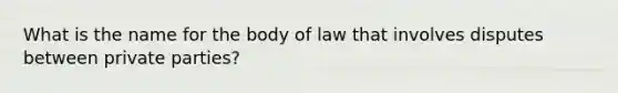 What is the name for the body of law that involves disputes between private parties?