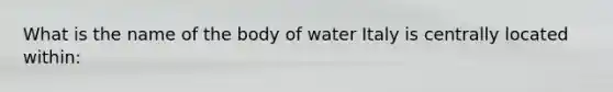 What is the name of the body of water Italy is centrally located within: