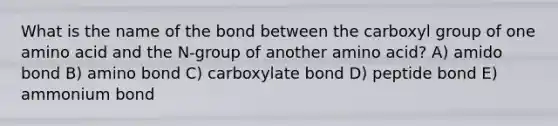 What is the name of the bond between the carboxyl group of one amino acid and the N-group of another amino acid? A) amido bond B) amino bond C) carboxylate bond D) peptide bond E) ammonium bond