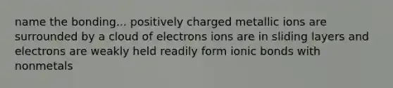 name the bonding... positively charged metallic ions are surrounded by a cloud of electrons ions are in sliding layers and electrons are weakly held readily form ionic bonds with nonmetals