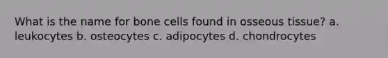 What is the name for bone cells found in osseous tissue? a. leukocytes b. osteocytes c. adipocytes d. chondrocytes