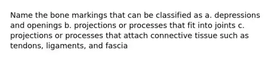 Name the bone markings that can be classified as a. depressions and openings b. projections or processes that fit into joints c. projections or processes that attach connective tissue such as tendons, ligaments, and fascia