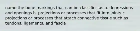 name the bone markings that can be classifies as a. depressions and openings b. projections or processes that fit into joints c. projections or processes that attach connective tissue such as tendons, ligaments, and fascia