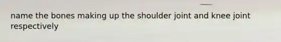 name the bones making up the shoulder joint and knee joint respectively