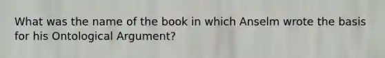 What was the name of the book in which Anselm wrote the basis for his Ontological Argument?