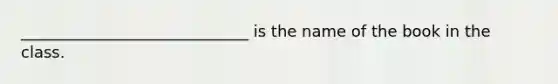 _____________________________ is the name of the book in the class.