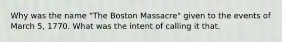 Why was the name "The Boston Massacre" given to the events of March 5, 1770. What was the intent of calling it that.