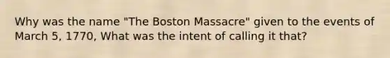 Why was the name "The Boston Massacre" given to the events of March 5, 1770, What was the intent of calling it that?