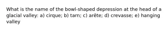 What is the name of the bowl-shaped depression at the head of a glacial valley: a) cirque; b) tarn; c) arête; d) crevasse; e) hanging valley