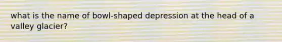 what is the name of bowl-shaped depression at the head of a valley glacier?