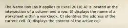 The Name Box (as it applies to Excel 2010) A) is located at the intersection of a column and a row. B) displays the name of a worksheet within a workbook. C) identifies the address of the current cell. D) displays the content of the active cell.