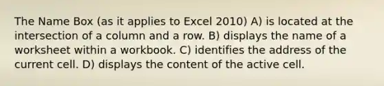 The Name Box (as it applies to Excel 2010) A) is located at the intersection of a column and a row. B) displays the name of a worksheet within a workbook. C) identifies the address of the current cell. D) displays the content of the active cell.