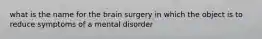 what is the name for the brain surgery in which the object is to reduce symptoms of a mental disorder