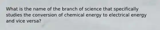 What is the name of the branch of science that specifically studies the conversion of chemical energy to electrical energy and vice versa?