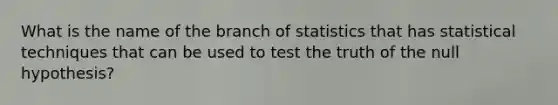 What is the name of the branch of statistics that has statistical techniques that can be used to test the truth of the null hypothesis?