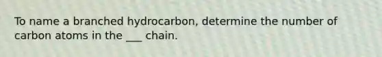 To name a branched hydrocarbon, determine the number of carbon atoms in the ___ chain.