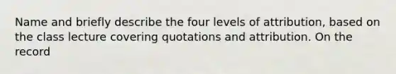 Name and briefly describe the four levels of attribution, based on the class lecture covering quotations and attribution. On the record