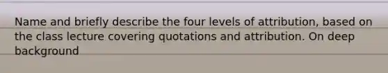 Name and briefly describe the four levels of attribution, based on the class lecture covering quotations and attribution. On deep background