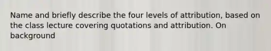 Name and briefly describe the four levels of attribution, based on the class lecture covering quotations and attribution. On background