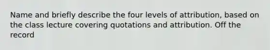 Name and briefly describe the four levels of attribution, based on the class lecture covering quotations and attribution. Off the record