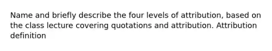 Name and briefly describe the four levels of attribution, based on the class lecture covering quotations and attribution. Attribution definition