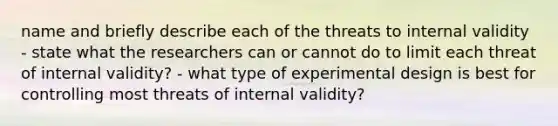 name and briefly describe each of the threats to internal validity - state what the researchers can or cannot do to limit each threat of internal validity? - what type of experimental design is best for controlling most threats of internal validity?