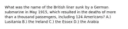 What was the name of the British liner sunk by a German submarine in May 1915, which resulted in the deaths of more than a thousand passengers, including 124 Americans? A.) Lusitania B.) the Ireland C.) the Essex D.) the Arabia