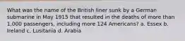 What was the name of the British liner sunk by a German submarine in May 1915 that resulted in the deaths of more than 1,000 passengers, including more 124 Americans? a. Essex b. Ireland c. Lusitania d. Arabia