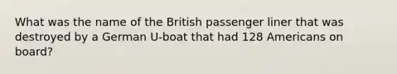 What was the name of the British passenger liner that was destroyed by a German U-boat that had 128 Americans on board?