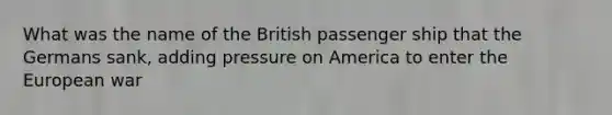 What was the name of the British passenger ship that the Germans sank, adding pressure on America to enter the European war