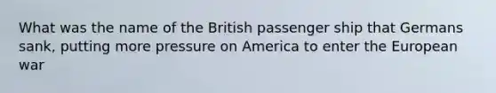 What was the name of the British passenger ship that Germans sank, putting more pressure on America to enter <a href='https://www.questionai.com/knowledge/ky9y1VRXN8-the-eu' class='anchor-knowledge'>the eu</a>ropean war