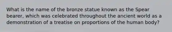 What is the name of the bronze statue known as the Spear bearer, which was celebrated throughout the ancient world as a demonstration of a treatise on proportions of the human body?