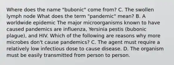 Where does the name "bubonic" come from? C. The swollen lymph node What does the term "pandemic" mean? B. A worldwide epidemic The major microorganisms known to have caused pandemics are influenza, Yersinia pestis (bubonic plague), and HIV. Which of the following are reasons why more microbes don't cause pandemics? C. The agent must require a relatively low infectious dose to cause disease. D. The organism must be easily transmitted from person to person.