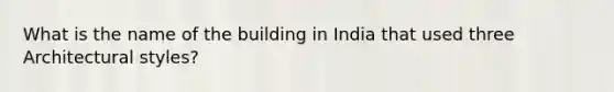 What is the name of the building in India that used three Architectural styles?