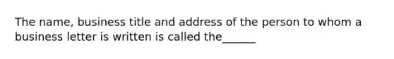 The name, business title and address of the person to whom a business letter is written is called the______