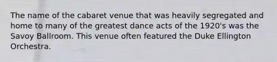 The name of the cabaret venue that was heavily segregated and home to many of the greatest dance acts of the 1920's was the Savoy Ballroom. This venue often featured the Duke Ellington Orchestra.