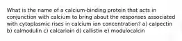 What is the name of a calcium-binding protein that acts in conjunction with calcium to bring about the responses associated with cytoplasmic rises in calcium ion concentration? a) calpectin b) calmodulin c) calcariain d) callistin e) modulocalcin