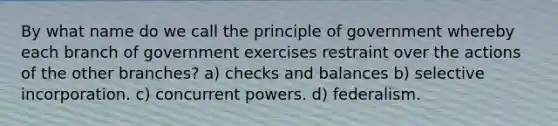 By what name do we call the principle of government whereby each branch of government exercises restraint over the actions of the other branches? a) checks and balances b) selective incorporation. c) concurrent powers. d) federalism.