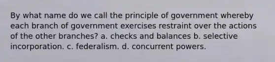 By what name do we call the principle of government whereby each branch of government exercises restraint over the actions of the other branches? a. checks and balances b. selective incorporation. c. federalism. d. concurrent powers.