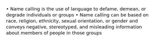 • Name calling is the use of language to defame, demean, or degrade individuals or groups • Name calling can be based on race, religion, ethnicity, <a href='https://www.questionai.com/knowledge/khRl0L2JzN-sexual-orientation' class='anchor-knowledge'>sexual orientation</a>, or gender and conveys negative, stereotyped, and misleading information about members of people in those groups