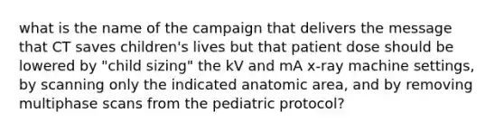 what is the name of the campaign that delivers the message that CT saves children's lives but that patient dose should be lowered by "child sizing" the kV and mA x-ray machine settings, by scanning only the indicated anatomic area, and by removing multiphase scans from the pediatric protocol?