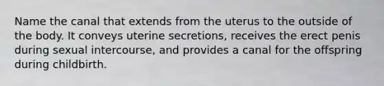 Name the canal that extends from the uterus to the outside of the body. It conveys uterine secretions, receives the erect penis during sexual intercourse, and provides a canal for the offspring during childbirth.